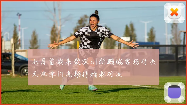 七月首战来袭深圳新鹏城客场对决天津津门虎期待精彩对决