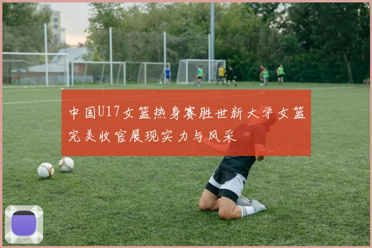 中国U17女篮热身赛胜世新大学女篮完美收官展现实力与风采
