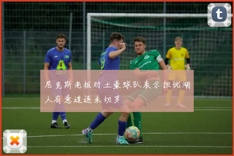 尼克斯老板对土豪球队表示担忧湖人有意追逐米切罗
