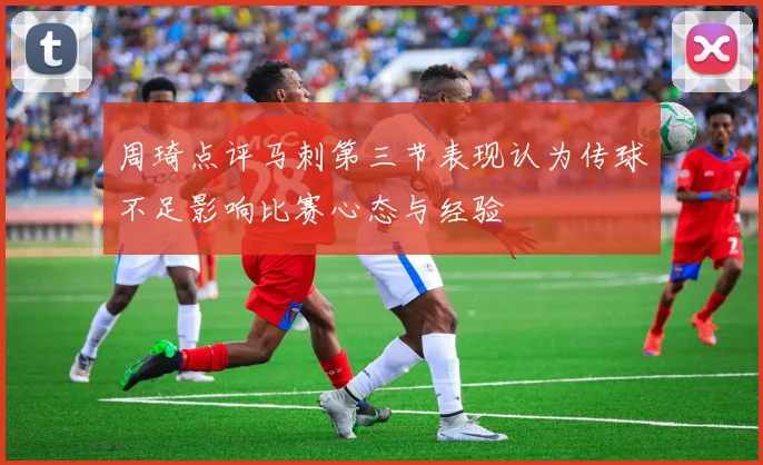 周琦点评马刺第三节表现认为传球不足影响比赛心态与经验