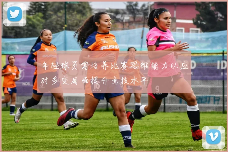 年轻球员需培养比赛思维能力以应对多变局面提升竞技水平