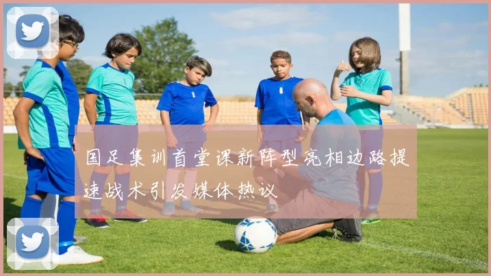 国足集训首堂课新阵型亮相边路提速战术引发媒体热议