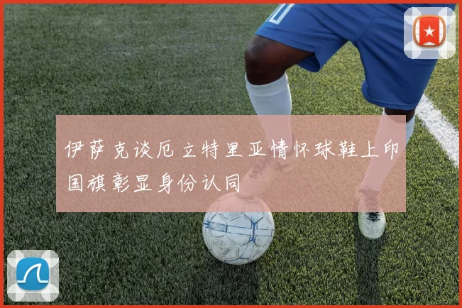 伊萨克谈厄立特里亚情怀球鞋上印国旗彰显身份认同