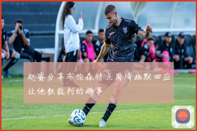 赵睿分享布伦森特点周琦幽默回应让他教裁判的趣事