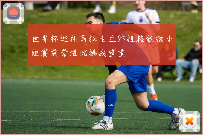 世界杯巡礼乌拉圭主帅性格张扬小组赛前景堪忧挑战重重