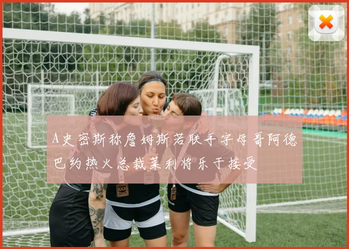A史密斯称詹姆斯若联手字母哥阿德巴约热火总裁莱利将乐于接受
