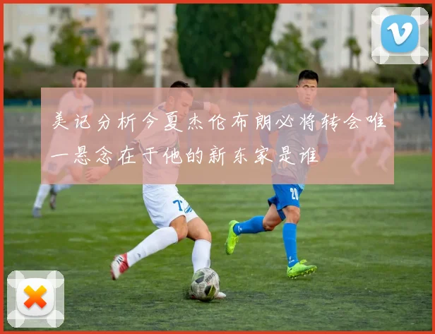 美记分析今夏杰伦布朗必将转会唯一悬念在于他的新东家是谁