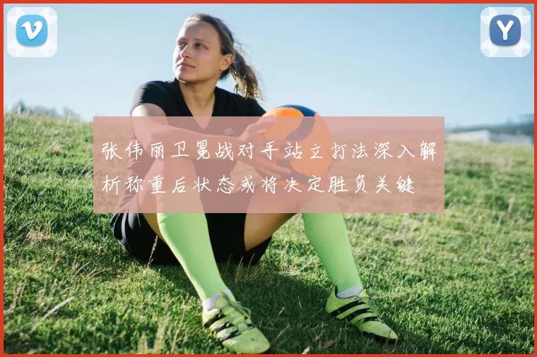 张伟丽卫冕战对手站立打法深入解析称重后状态或将决定胜负关键