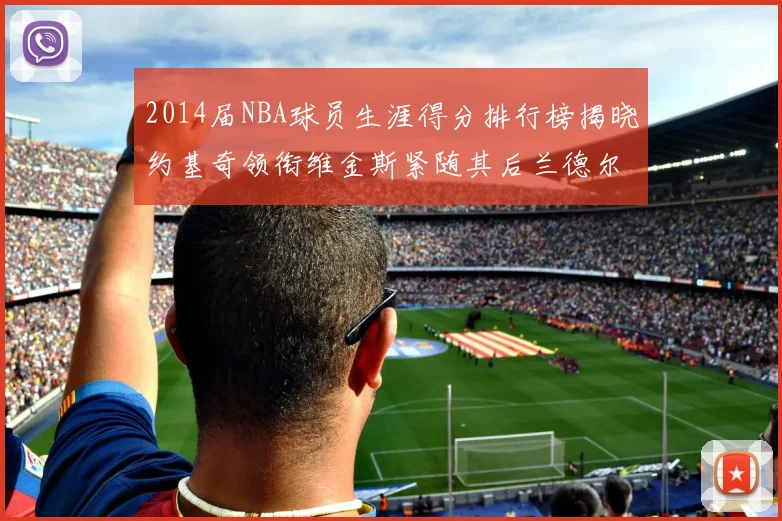 2014届NBA球员生涯得分排行榜揭晓约基奇领衔维金斯紧随其后兰德尔名列第三