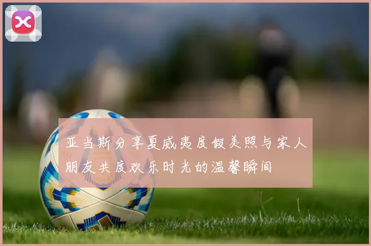 亚当斯分享夏威夷度假美照与家人朋友共度欢乐时光的温馨瞬间