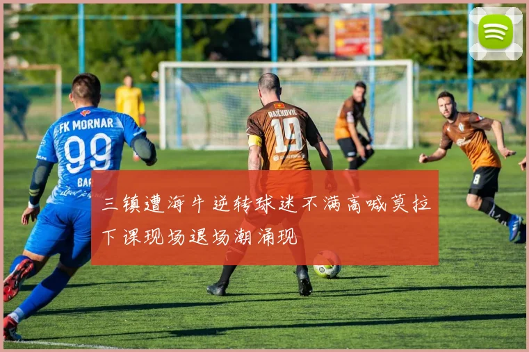 三镇遭海牛逆转球迷不满高喊莫拉下课现场退场潮涌现