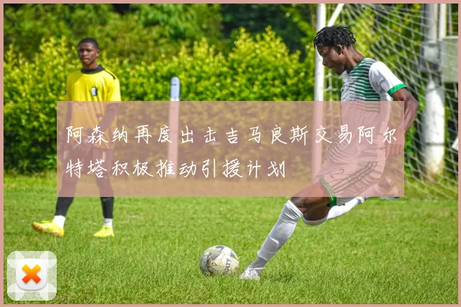 阿森纳再度出击吉马良斯交易阿尔特塔积极推动引援计划