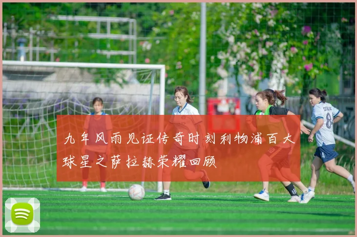 九年风雨见证传奇时刻利物浦百大球星之萨拉赫荣耀回顾