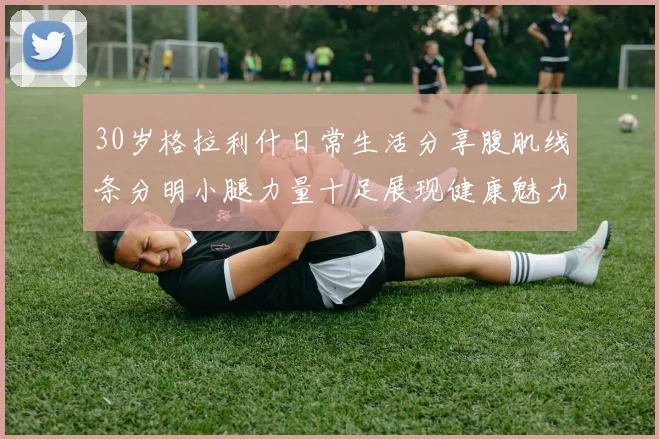 30岁格拉利什日常生活分享腹肌线条分明小腿力量十足展现健康魅力