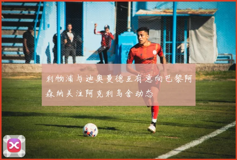 利物浦与迪奥曼德互有意向巴黎阿森纳关注阿克利乌舍动态
