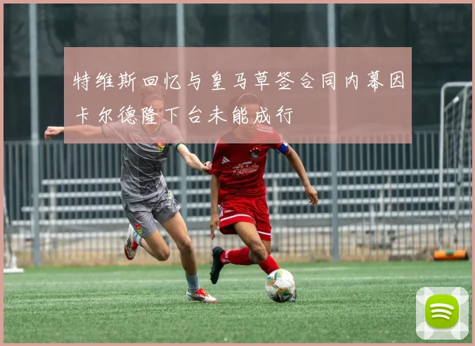 特维斯回忆与皇马草签合同内幕因卡尔德隆下台未能成行