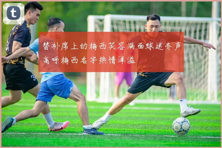 替补席上的梅西笑容满面球迷齐声高呼梅西名字热情洋溢