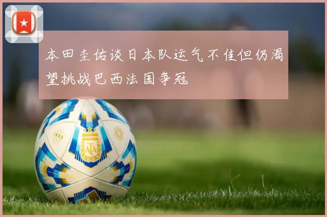 本田圭佑谈日本队运气不佳但仍渴望挑战巴西法国争冠