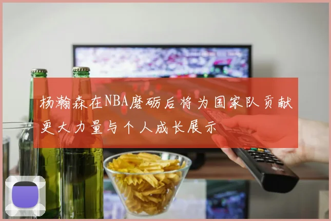 杨瀚森在NBA磨砺后将为国家队贡献更大力量与个人成长展示