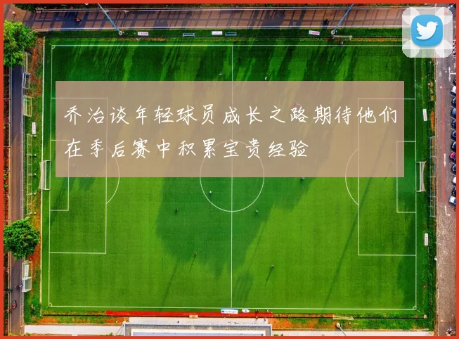 乔治谈年轻球员成长之路期待他们在季后赛中积累宝贵经验