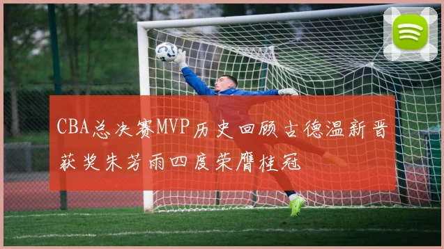 CBA总决赛MVP历史回顾古德温新晋获奖朱芳雨四度荣膺桂冠
