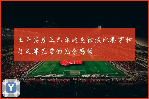 土耳其后卫巴尔达克彻谈比赛掌控与足球无常的无奈感悟