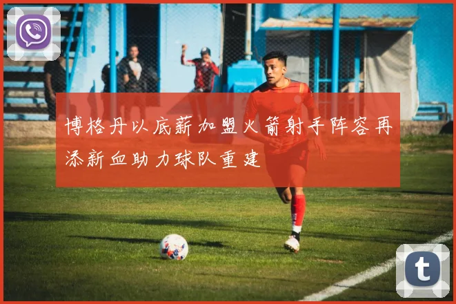 博格丹以底薪加盟火箭射手阵容再添新血助力球队重建