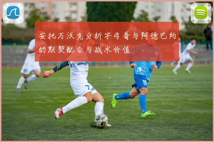 安托万沃克分析字母哥与阿德巴约的默契配合与战术价值