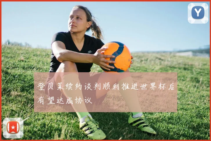 登贝莱续约谈判顺利推进世界杯后有望达成协议
