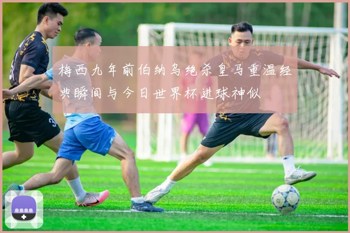 梅西九年前伯纳乌绝杀皇马重温经典瞬间与今日世界杯进球神似
